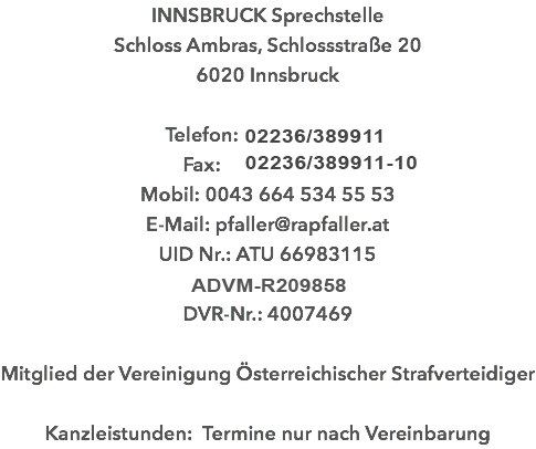 INNSBRUCK Sprechstelle Schloss Ambras, Schlossstraße 20 6020 Innsbruck Telefon: 01/52 24 500 Fax: 01/52 24 501 Mobil: 0043 664 534 55 53 E-Mail: pfaller@rapfaller.at UID Nr.: ATU 66983115 ADVM-R146461 DVR-Nr.: 4007469 Mitglied der Vereinigung Österreichischer Strafverteidiger Kanzleistunden: Termine nur nach Vereinbarung